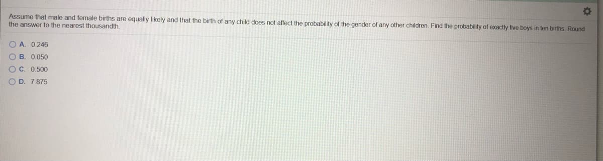 Assume that male and female births are equally likely and that the birth of any child does not affect the probability of the gender of any other children. Find the probability of exactly five boys in ten births. Round
the answer to the nearest thousandth.
O A. 0.246
O B. 0.050
O C. 0.500
O D. 7.875
