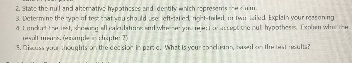 2. State the null and alternative hypotheses and identify which represents the claim.
3. Determine the type of test that you should use: left-tailed, right-tailed, or two-tailed. Explain your reasoning.
4. Conduct the test, showing all calculations and whether you reject or accept the null hypothesis. Explain what the
result means. (example in chapter 7)
5. Discuss your thoughts on the decision in part d. What is your conclusion, based on the test results?
