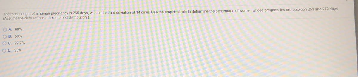 The mean length of a human pregnancy is 265 days, with a standard deviation of 14 days. Use the empirical rule to determine the percentage of women whose pregnancies are between 251 and 279 days.
(Assume the data set has a bell-shaped distribution.)
O A. 68%
O B. 50%
OC. 99.7%
O D. 95%
