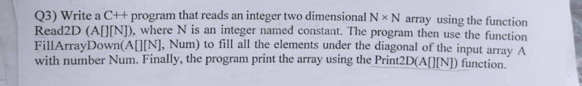 Q3) Write a C++ program that reads an integer two dimensional N x N array using the function
Read2D (A[IN), where N is an integer named constant. The program then use the function
FillArrayDown(A[][N], Num) to fill all the elements under the diagonal of the input array A
with number Num. Finally, the program print the array using the Print2D(A[IN]) function.
