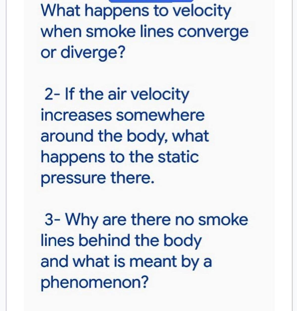 What happens to velocity
when smoke lines converge
or diverge?
2- If the air velocity
increases somewhere
around the body, what
happens to the static
pressure there.
3- Why are there no smoke
lines behind the body
and what is meant by a
phenomenon?