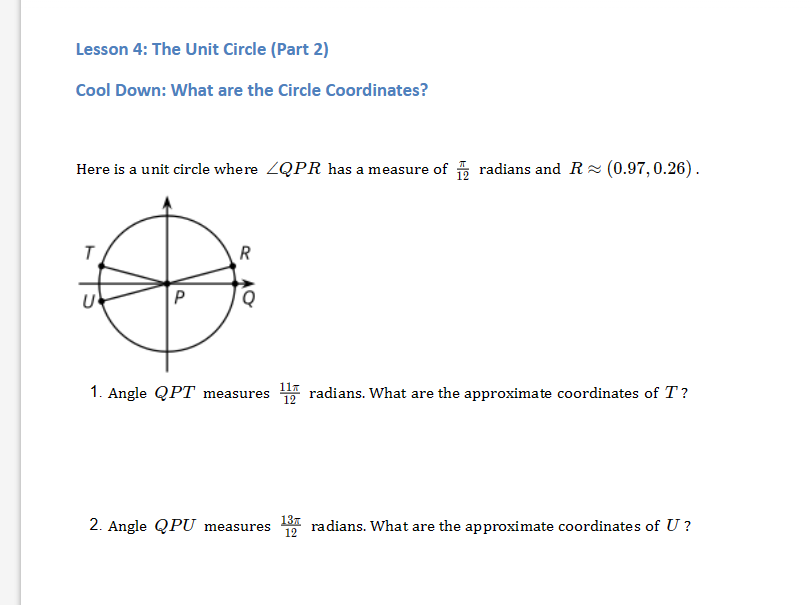 Lesson 4: The Unit Circle (Part 2)
Cool Down: What are the Circle Coordinates?
Here is a unit circle where ZQPR has a measure of radians and R≈ (0.97, 0.26).
R
O
P
AO
Q
1. Angle QPT measures
13T
12
radians. What are the approximate coordinates of T?
2. Angle QPU measures radians. What are the approximate coordinates of U?