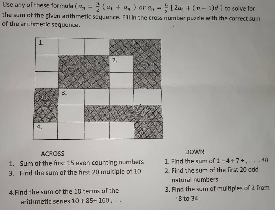 2
Use any of these formula (an = 7/(a₁ + an) or an = [2a₁ + (n-1)d] to solve for
the sum of the given arithmetic sequence. Fill in the cross number puzzle with the correct sum
of the arithmetic sequence.
1.
2.
A
3.
4.
ACROSS
1. Sum of the first 15 even counting numbers
3. Find the sum of the first 20 multiple of 10
4. Find the sum of the 10 terms of the
arithmetic series 10+ 85+ 160,..
DOWN
1. Find the sum of 1 +4+7+,...40
2. Find the sum of the first 20 odd
natural numbers
3. Find the sum of multiples of 2 from
8 to 34.