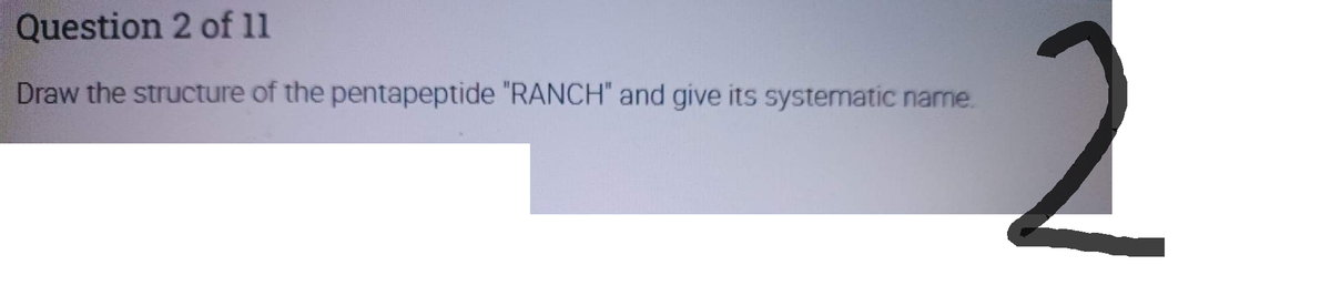 Question 2 of 11
Draw the structure of the pentapeptide "RANCH" and give its systematic name.
2