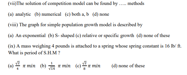 (vii)The solution of competition model can be found by .. methods
(a) analytic (b) numerical (c) both a, b (d) none
(viii) The graph for simple population growth model is described by
(a) An exponential (b) S- shaped (c) relative or specific growth (d) none of these
(ix) A mass weighing 4 pounds is attached to a spring whose spring constant is 16 lb/ ft.
What is period of S.H.M ?
(a)
п тіn (b) — п тin (e) —п тin
(d) none of these
