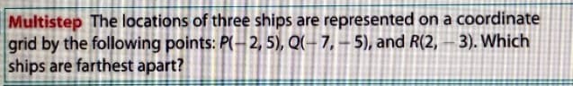 Multistep The locations of three ships are represented on a coordinate
grid by the following points: P(- 2, 5), Q(- 7, – 5), and R(2, – 3). Which
ships are farthest apart?
