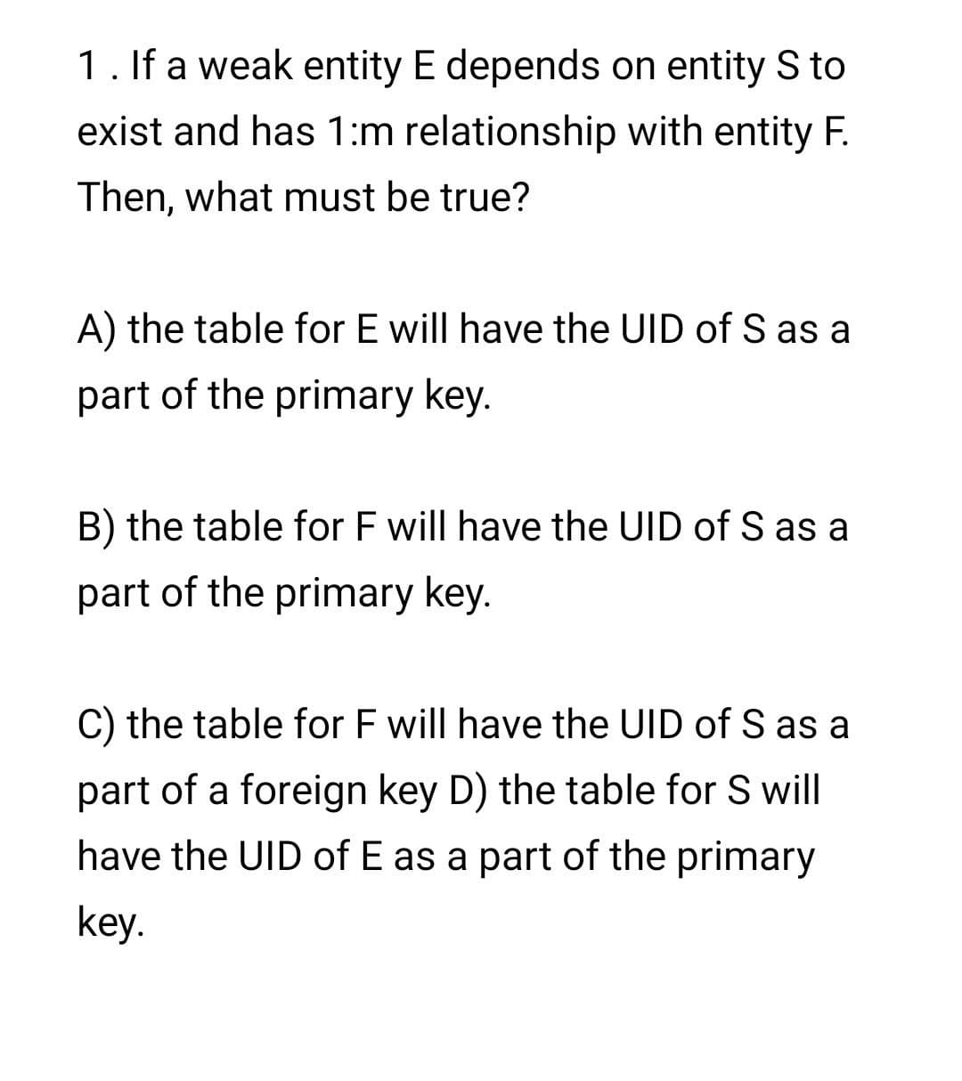 1. If a weak entity E depends on entity S to
exist and has 1:m relationship with entity F.
Then, what must be true?
A) the table for E will have the UID of S as a
part of the primary key.
B) the table for F will have the UID of S as a
part of the primary key.
C) the table for F will have the UID of S as a
part of a foreign key D) the table for S will
have the UID of E as a part of the primary
key.
