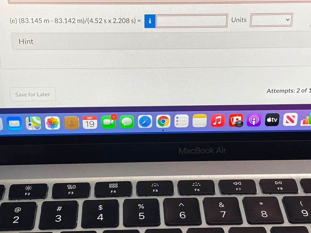 (e) (83.145 m - 83.142 m)/(4.52 s x 2.208 s) =
i
Units
Hint
Attempts: 2 of 1
Save for Later
étv S
SEP
19
MacBook Air
DII
吕0
888
F6
F7
F8
F4
F5
F2
F3
&
*
23
3
4
7
8
* 00
