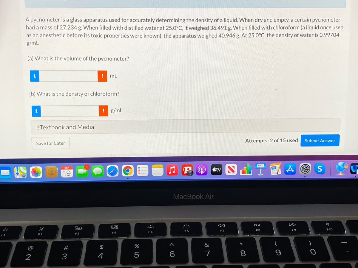 A pycnometer is a glass apparatus used for accurately determining the density of a liquid. When dry and empty, a certain pycnometer
had a mass of 27.234 g. When filled with distilled water at 25.0°C, it weighed 36.491 g. When filled with chloroform (a liquid once used
as an anesthetic before its toxic properties were known), the apparatus weighed 40.946 g. At 25.0°C, the density of water is 0.99704
g/mL
(a) What is the volume of the pycnometer?
i
mL
(b) What is the density of chloroform?
i
! g/mL
eTextbook and Media
Attempts: 2 of 15 used
Submit Answer
Save for Later
山T
19
MacBook Air
DII
DD
吕0
888
F8
F10
F5
F6
F7
F3
F4
F1
F2
#3
$
%
&
2
3
5
7
8.
