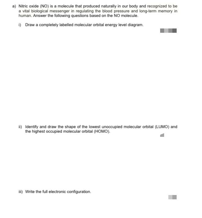 a) Nitric oxide (NO) is a molecule that produced naturally in our body and recognized to be
a vital biological messenger in regulating the blood pressure and long-term memory in
human. Answer the following questions based on the NO molecule.
i) Draw a completely labelled molecular orbital energy level diagram.
i) Identify and draw the shape of the lowest unoccupied molecular orbital (LUMO) and
the highest occupied molecular orbital (HOMO).
i) Write the full electronic configuration.

