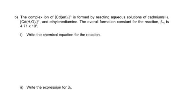 b) The complex ion of [Cd(en)." is formed by reacting aqueous solutions of cadmium(II),
(Cd(H,O).", and ethylenediamine. The overall formation constant for the reaction, B., is
4.71 x 10.
i) Write the chemical equation for the reaction.
i) Write the expression for B.
