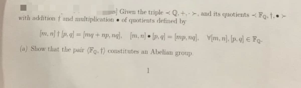 s] Given the triple Q. + >, and its quotients Fo.†.•>
with addition † and multiplication of quotients defined by
[m.n]t [p.g] = [mg + np. ng], [m.n] • [p.g] = [mp, nq], [m.n], [p.g] € Fo.
(a) Show that the pair (Fo, t) constitutes an Abelian group.
1