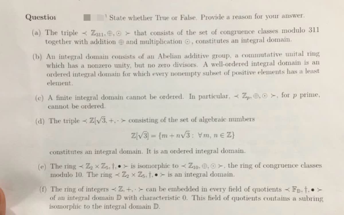 Question
(a) The triple
State whether True or False. Provide a reason for your answer.
Z311.. that consists of the set of congruence classes modulo 311
together with addition and multiplication, constitutes an integral domain.
(b) An integral domain consists of an Abelian additive group. a commutative unital ring
which has a nonzero unity, but no zero divisors. A well-ordered integral domain is an
ordered integral domain for which every nonempty subset of positive elements has a least
element.
(c) A finite integral domain cannot be ordered. In particular, < Zp. 0, 0, for p prime,
cannot be ordered.
(d) The triple Z[√3.+, consisting of the set of algebraic numbers
Z[√3] = {m+n√3: Vm, ne Z}
constitutes an integral domain. It is an ordered integral domain.
(e) The ring Z₂ x Zs, t,
X
modulo 10. The ring
K
is isomorphic to Zio. , >. the ring of congruence classes
Z₂ x Zs. t. is an integral domain.
(f) The ring of integers Z. +. can be embedded in every field of quotients <Fp.†.. >
of an integral domain D with characteristic 0. This field of quotients contains a subring
isomorphic to the integral domain D.