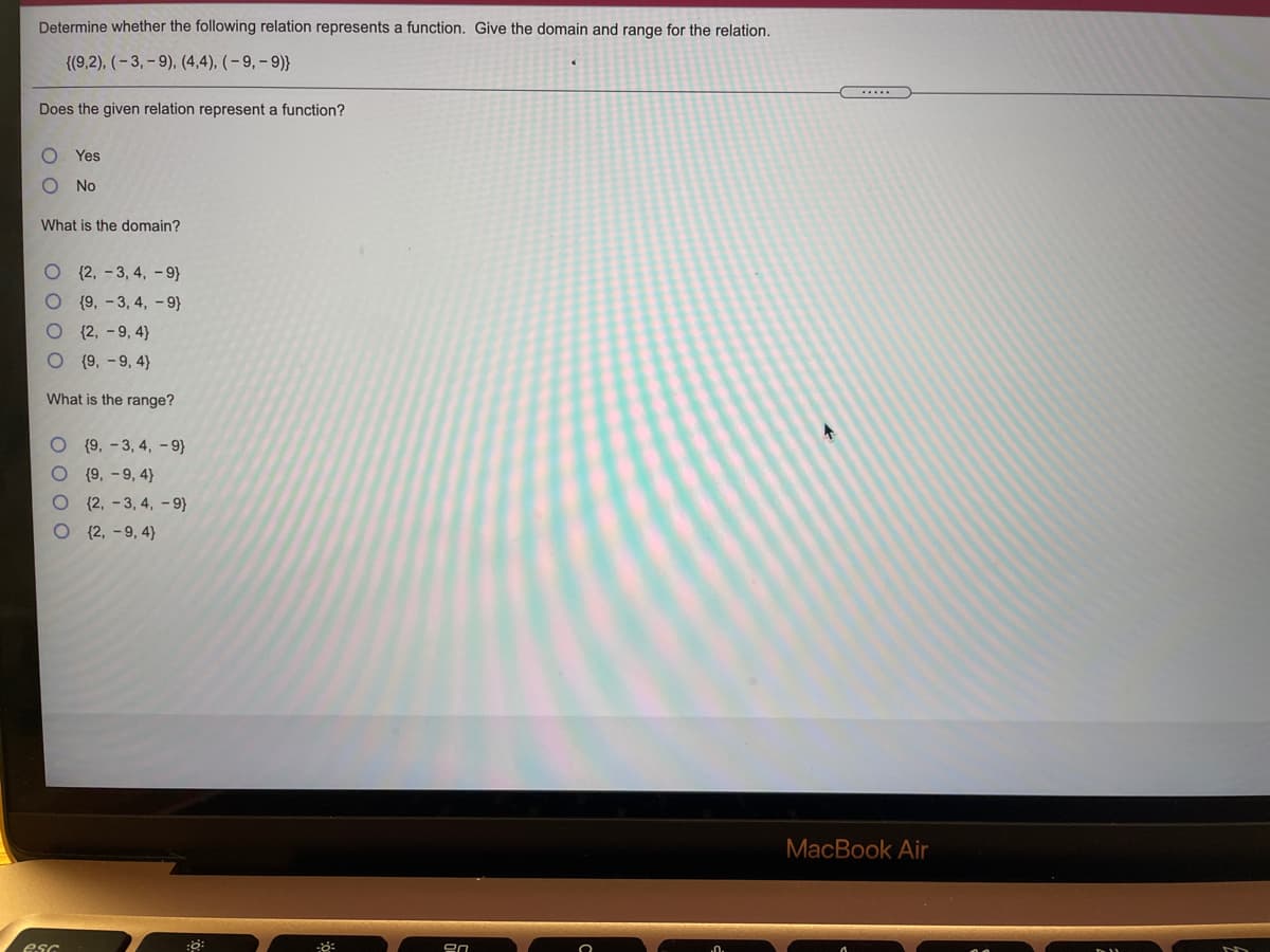 Determine whether the following relation represents a function. Give the domain and range for the relation.
{(9,2), (- 3, - 9), (4,4), (– 9, – 9)}
Does the given relation represent a function?
Yes
No
What is the domain?
{2, -3, 4, - 9)
{9, - 3, 4, - 9}
{2, - 9, 4}
{9, - 9, 4}
What is the range?
{9, - 3, 4, -9)
{9, -9, 4}
O (2, -3, 4, - 9}
О 2, -9, 4)
MacBook Air
esc
O O 0 O
