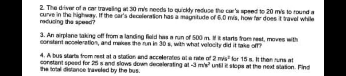 2. The driver of a car traveling at 30 m/s needs to quickly reduce the car's speed to 20 m/s to round a
curve in the highway. If the car's deceleration has a magnitude of 6.0 m/s, how far does it travel while
reducing the speed?
3. An airplane taking off from a landing field has a run of 500 m. If it starts from rest, moves with
constant acceleration, and makes the run in 30 s, with what velocity did it take off?
4. A bus starts from rest at a station and accelerates at a rate of 2 mis? for 15 s. It then runs at
constant speed for 25 s and slows down decelerating at-3 m/s2 until it stops at the next station. Find
the total distance traveled by the bus.
