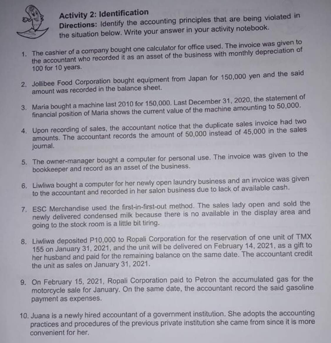 Activity 2: Identification
Directions: Identify the accounting principles that are being violated in
the situation below. Write your answer in your activity notebook.
1. The cashier of a company bought one calculator for office used. The invoice was given to
the accountant who recorded it as an asset of the business with monthly depreciation of
100 for 10 years.
2. Jollibee Food Corporation bought equipment from Japan for 150,000 yen and the said
amount was recorded in the balance sheet.
3. Maria bought a machine last 2010 for 150,000. Last December 31, 2020, the statement of
financial position of Maria shows the current value of the machine amounting to 50,000.
4. Upon recording of sales, the accountant notice that the duplicate sales invoice had two
amounts. The accountant records the amount of 50,000 instead of 45,000 in the sales
journal.
5. The owner-manager bought a computer for personal use. The invoice was given to the
bookkeeper and record as an asset of the business.
6. Liwliwa bought a computer for her newly open laundry business and an invoice was given
to the accountant and recorded in her salon business due to lack of available cash.
7. ESC Merchandise used the first-in-first-out method. The sales lady open and sold the
newly delivered condensed milk because there is no available in the display area and
going to the stock room is a little bit tiring.
8. Liwliwa deposited P10,000 to Ropali Corporation for the reservation of one unit of TMX
155 on January 31, 2021, and the unit will be delivered on February 14, 2021, as a gift to
her husband and paid for the remaining balance on the same date. The accountant credit
the unit as sales on January 31, 2021.
9. On February 15, 2021, Ropali Corporation paid to Petron the accumulated gas for the
motorcycle sale for January. On the same date, the accountant record the said gasoline
payment as expenses.
10. Juana is a newly hired accountant of a government institution. She adopts the accounting
practices and procedures of the previous private institution she came from since it is more
convenient for her.
