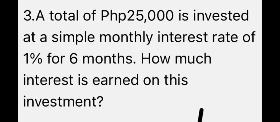 3.A total of Php25,000 is invested
at a simple monthly interest rate of
1% for 6 months. How much
interest is earned on this
investment?
