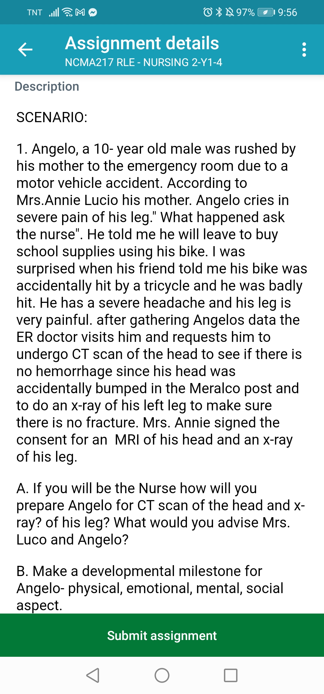 O *N 97%
9:56
TNT
Assignment details
NCMA217 RLE - NURSING 2-Y1-4
Description
SCENARIO:
1. Angelo, a 10- year old male was rushed by
his mother to the emergency room due to a
motor vehicle accident. According to
Mrs.Annie Lucio his mother. Angelo cries in
severe pain of his leg." What happened ask
the nurse". He told me he will leave to buy
school supplies using his bike. I was
surprised when his friend told me his bike was
accidentally hit by a tricycle and he was badly
hit. He has a severe headache and his leg is
very painful. after gathering Angelos data the
ER doctor visits him and requests him to
undergo CT scan of the head to see if there is
no hemorrhage since his head was
accidentally bumped in the Meralco post and
to do an x-ray of his left leg to make sure
there is no fracture. Mrs. Annie signed the
consent for an MRI of his head and an x-ray
of his leg.
A. If you will be the Nurse how will you
prepare Angelo for CT scan of the head and x-
ray? of his leg? What would you advise Mrs.
Luco and Angelo?
B. Make a developmental milestone for
Angelo- physical, emotional, mental, social
aspect.
Submit assignment
