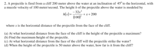 2. A projectile is fired from a cliff 200 meter above the water at an inclination of 45° to the horizontal, with
a muzzle velocity of 100 meter/second. The heighth of the projectile above the water is modeled by
-32x²
+x+200
h(x)=
(100)
where x is the horizontal distance of the projectile from the face of the cliff.
(a) At what horizontal distance from the face of the cliff is the height of the projectile a maximum?
(b) Find the maximum height of the projectile.
(c) At what horizontal distance from the face of the cliff will the projectile strike the water?
(d) When the height of the projectile is 50 meter above the water, how far is it from the cliff?