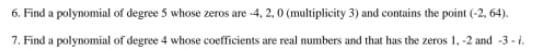 6. Find a polynomial of degree 5 whose zeros are -4, 2, 0 (multiplicity 3) and contains the point (-2, 64).
7. Find a polynomial of degree 4 whose coefficients are real numbers and that has the zeros 1,-2 and -3-1.