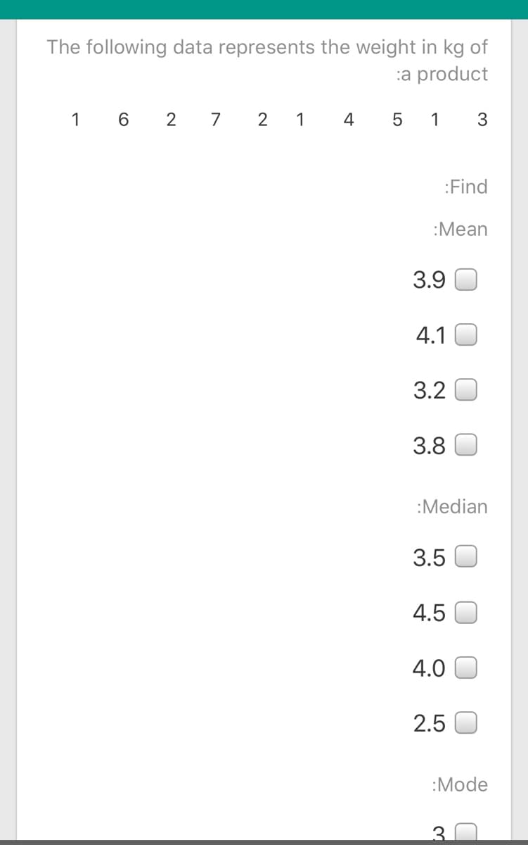 The following data represents the weight in kg of
:a product
1 6 2
7 2 1 4 5 1 3
:Find
:Mean
3.9
4.1
3.2
3.8
:Median
3.5
4.5
4.0
2.5
:Mode
