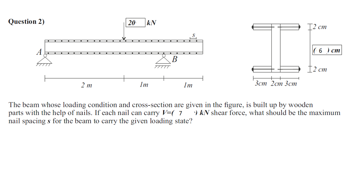 Question 2)
20
kN
12 ст
A
6 ) ст
В
Т2 ст
2 т
1m
1m
Зст 2ст Зст
The beam whose loading condition and cross-section are given in the figure, is built up by wooden
parts with the help of nails. If each nail can carry V=( 7
nail spacing s for the beam to carry the given loading state?
:) kN shear force, what should be the maximum
