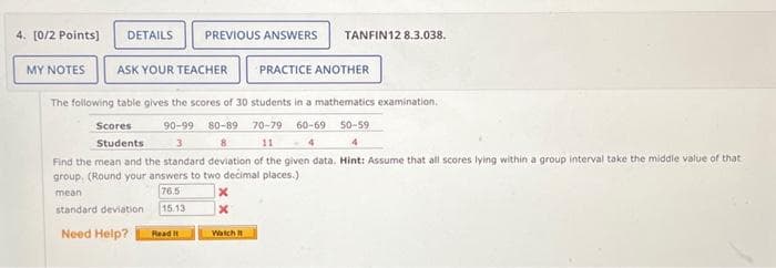 4. [0/2 Points]
MY NOTES
DETAILS PREVIOUS ANSWERS TANFIN12 8.3.038.
ASK YOUR TEACHER PRACTICE ANOTHER
The following table gives the scores of 30 students in a mathematics examination.
90-99 80-89 70-79 60-69 50-59
3
8
11 <-4
4
Find the mean and the standard deviation of the given data. Hint: Assume that all scores lying within a group interval take the middle value of that
group, (Round your answers to two decimal places.)
mean
76.5
standard deviation 15.13
Need Help? Read It
Scores
Students
X
x
Watch