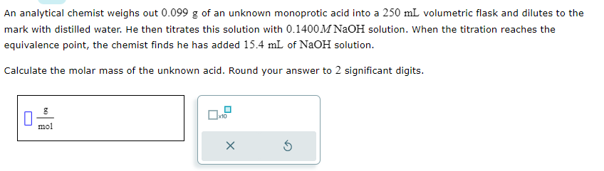 An analytical chemist weighs out 0.099 g of an unknown monoprotic acid into a 250 mL volumetric flask and dilutes to the
mark with distilled water. He then titrates this solution with 0.1400 M NaOH solution. When the titration reaches the
equivalence point, the chemist finds he has added 15.4 mL of NaOH solution.
Calculate the molar mass of the unknown acid. Round your answer to 2 significant digits.
0
mol
x10
²
X
Ś