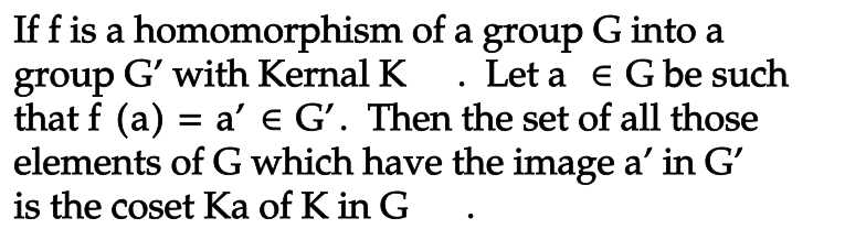 If f is a homomorphism of a group G into a
group G' with Kernal K. Let a € G be such
that f (a) = a' e G'. Then the set of all those
elements of G which have the image a' in G'
is the coset Ka of K in G