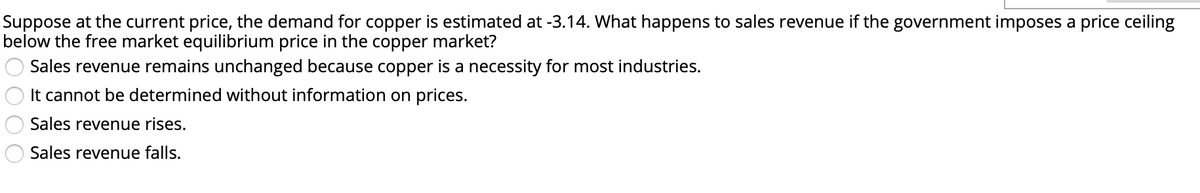 Suppose at the current price, the demand for copper is estimated at -3.14. What happens to sales revenue if the government imposes a price ceiling
below the free market equilibrium price in the copper market?
Sales revenue remains unchanged because copper is a necessity for most industries.
It cannot be determined without information on prices.
Sales revenue rises.
Sales revenue falls.
OO