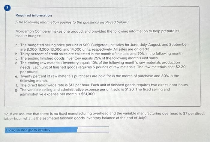 Required information
[The following information applies to the questions displayed below.]
Morganton Company makes one product and provided the following information to help prepare its
master budget:
a. The budgeted selling price per unit is $60. Budgeted unit sales for June, July, August, and September
are 8,000, 11,000, 13,000, and 14,000 units, respectively. All sales are on credit.
b. Thirty percent of credit sales are collected in the month of the sale and 70% in the following month.
c. The ending finished goods inventory equals 25% of the following month's unit sales.
d. The ending raw materials inventory equals 10% of the following month's raw materials production
needs. Each unit of finished goods requires 5 pounds of raw materials. The raw materials cost $2.20
per pound.
e. Twenty percent of raw materials purchases are paid for in the month of purchase and 80% in the
following month.
f. The direct labor wage rate is $12 per hour. Each unit of finished goods requires two direct labor-hours.
g. The variable selling and administrative expense per unit sold is $1.20. The fixed selling and
administrative expense per month is $61,000.
12. If we assume that there is no fixed manufacturing overhead and the variable manufacturing overhead is $7 per direct
labor-hour, what is the estimated finished goods inventory balance at the end of July?
Ending finished goods inventory