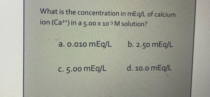 What is the concentration in mEq/L of calcium
ion (Ca2+) in a 5.00 x 103 M solution?
a. 0.010 mEq/L
C. 5.00 mEq/L
b. 2.50 mEq/L
d. 10.0 mEq/L