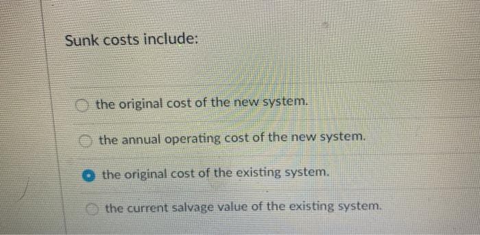 Sunk costs include:
the original cost of the new system.
the annual operating cost of the new system.
the original cost of the existing system.
the current salvage value of the existing system.