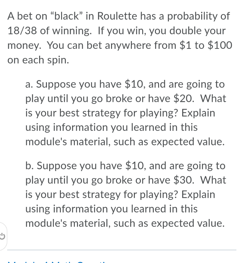 A bet on “black" in Roulette has a probability of
18/38 of winning. If you win, you double your
money. You can bet anywhere from $1 to $100
on each spin.
