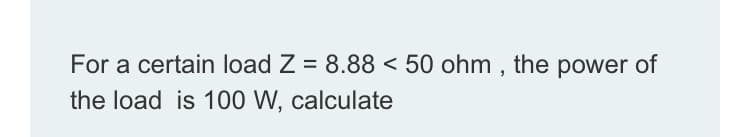 For a certain load Z = 8.88 < 50 ohm , the power of
the load is 100 W, calculate
