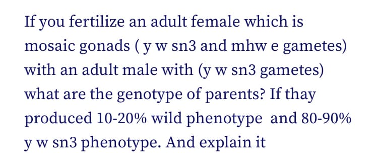 If you fertilize an adult female which is
mosaic gonads (y w sn3 and mhw e gametes)
with an adult male with (y w sn3 gametes)
what are the genotype of parents? If thay
produced 10-20% wild phenotype and 80-90%
y w sn3 phenotype. And explain it
