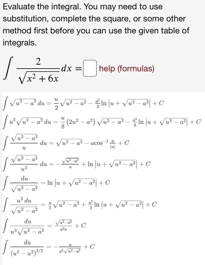 Vu2 – a²
Evaluate the integral. You may need to use
substitution, complete the square, or some other
method first before you can use the given table of
integrals.
2
·dx 3D
help (formulas)
Vx? + 6x
|Va - a du = V - a² - in ju + Va? - a°| + C
In u + Vu? – a²| +C
JuVa? - a° du = (2u² – a°) /u² – a² - $in ]u + vu? – aª| + C
a² du = (2u? – a°) Vu² – a² – In |u + Vu? – a°| + C
Vu? – a?
du = vu? – a² – acos + C
Vu? – a?
du
-
+ In u+ Vu? – a²| +C
u2
du
= In |u + vu? – a°| + C
Vu? – a?
u? du
Vu2-a2 + f n |u+ v교 - a| + C°
Vu? – a?
du
Vu²-a²
+C
a2u
u?Vu? – a?
du
+C
(u² – a²)³/2
a Vu2.
||
