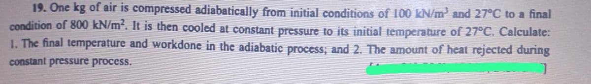 19. One kg of air is compressed adiabatically from initial conditions of 100 kN/m³ and 27°C to a final
condition of 800 kN/m². It is then cooled at constant pressure to its initial temperature of 27°C. Calculate:
1. The final temperature and workdone in the adiabatic process; and 2. The amount of heat rejected during
]
constant pressure process.