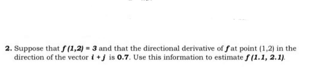 2. Suppose that f (1,2) = 3 and that the directional derivative of f at point (1,2) in the
direction of the vector i +j is 0.7. Use this information to estimate f (1.1, 2.1).
%3D
