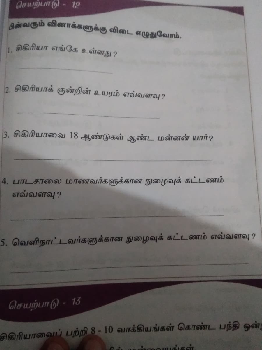 செயற்பாடு - 12
பின்வரும் வினாக்களுக்கு விடை எழுதுவோம்.
1. சிகிரியா எங்கே உள்ளது?
2. சிகிரியாக் குன்றின் உயரம் எவ்வளவு?
3. சிகிரியாவை 18 ஆண்டுகள் ஆண்ட மன்னன் யார்?
4. பாடசாலை மாணவர்களுக்கான நுழைவுக் கட்டணம்
எவ்வளவு?
5. வெளிநாட்டவர்களுக்கான நுழைவுக் கட்டணம் எவ்வளவு ?
செயற்பாடு - 13
சிகிரியாவைப் பற்றி 8 - 10 வாக்கியங்கள் கொண்ட பந்தி ஒன்று