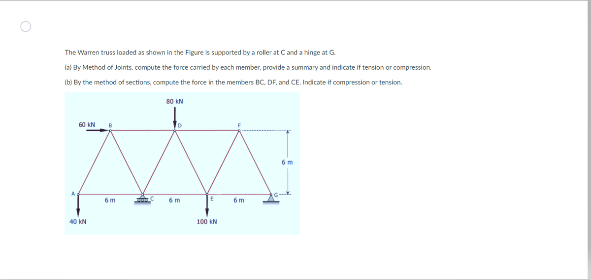 The Warren truss loaded as shown in the Figure is supported by a roller at C and a hinge at G.
(a) By Method of Joints, compute the force carried by each member, provide a summary and indicate if tension or compression.
(b) By the method of sections, compute the force in the members BC, DF, and CE. Indicate if compression or tension.
MA
doo C
E
6 m
100 KN
A
60 KN B
40 KN
80 KN
6 m
F
6 m
6 m