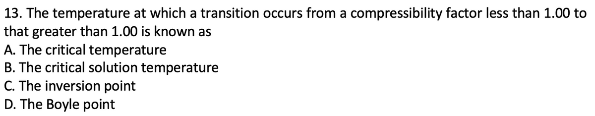 13. The temperature at which a transition occurs from a compressibility factor less than 1.00 to
that greater than 1.00 is known as
A. The critical temperature
B. The critical solution temperature
C. The inversion point
D. The Boyle point