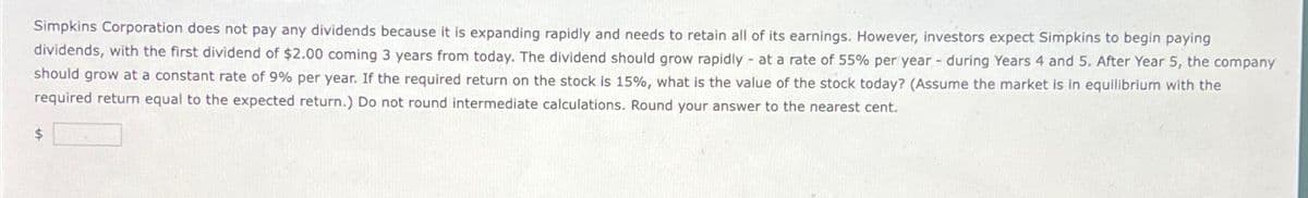 Simpkins Corporation does not pay any dividends because it is expanding rapidly and needs to retain all of its earnings. However, investors expect Simpkins to begin paying
dividends, with the first dividend of $2.00 coming 3 years from today. The dividend should grow rapidly at a rate of 55% per year - during Years 4 and 5. After Year 5, the company
should grow at a constant rate of 9% per year. If the required return on the stock is 15%, what is the value of the stock today? (Assume the market is in equilibrium with the
required return equal to the expected return.) Do not round intermediate calculations. Round your answer to the nearest cent.
$