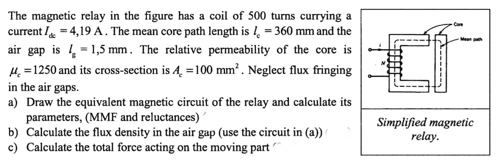 The magnetic relay in the figure has a coil of 500 turns currying a
current I = 4,19 A. The mean core path length is l. = 360 mm and the
air gap is = 1,5 mm. The relative permeability of the core is
Core
Mean path
H. =1250 and its cross-section is A. =100 mm?. Neglect flux fringing
in the air gaps.
a) Draw the equivalent magnetic circuit of the relay and calculate its
parameters, (MMF and reluctances)'
b) Calculate the flux density in the air gap (use the circuit in (a))
c) Calculate the total force acting on the moving part
Simplified magnetic
relay.
