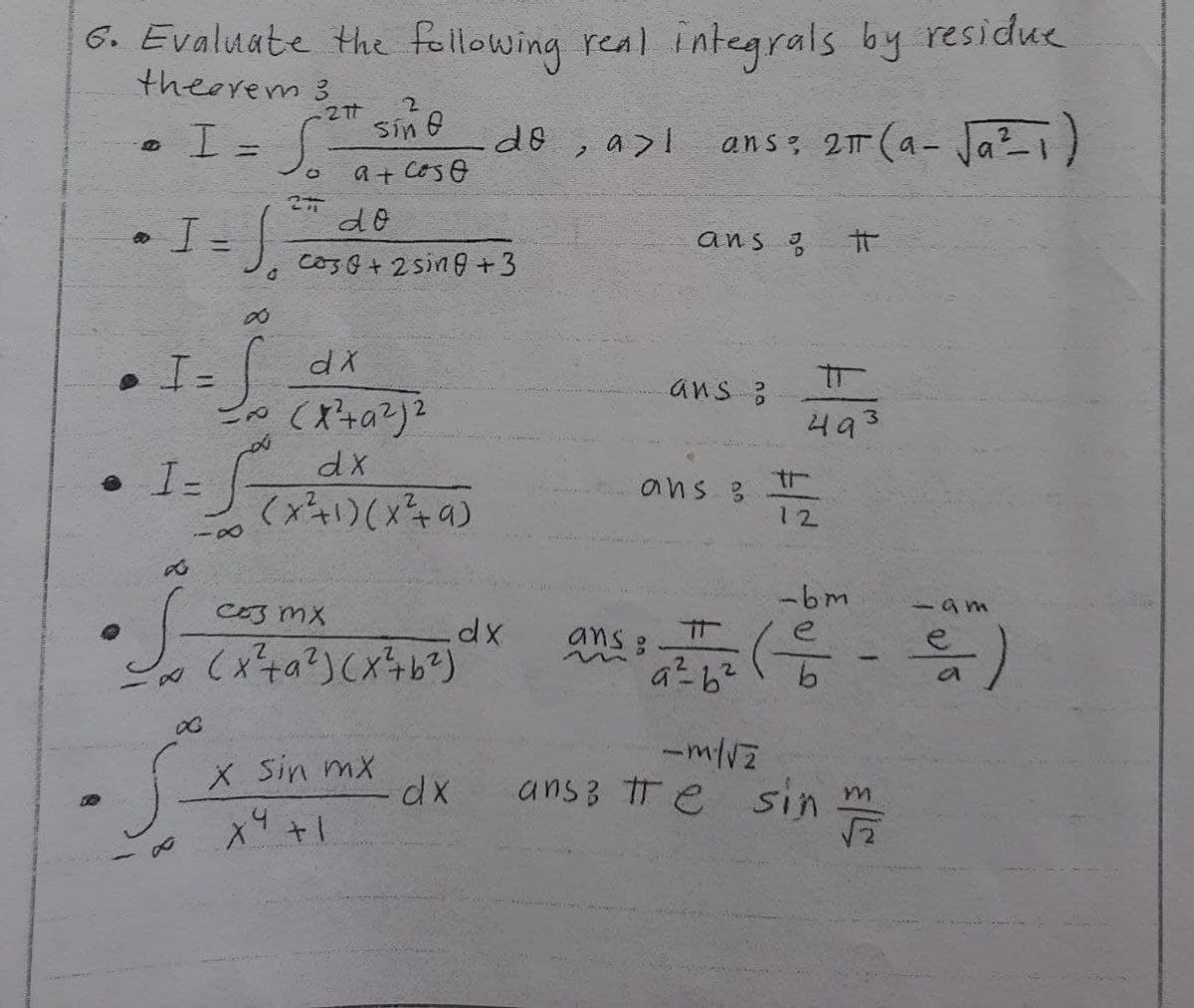 6. Evaluate the following real integrals by residue
theorem 3
ans: 2π (a- √a²1)
80
I = S
I = √₂
. I
∞
-=S
• I-
88
•S
X
27t
² sind
∞
s
&
27
a+coso
dx
= (x²+a²)²
d
dx
(x²+1)(x²+9)
do
Co30+ 2 sing +3
C03 mx
(x²+²)(x²+b²)
X. Sin mx
X9 +1
do
.dx
dx
2
a>l
ans
ans ?
ans
ans :
#
493
12
-bm
193
22 ( - )
9²6²
a
-m/√2
ansz te sin m