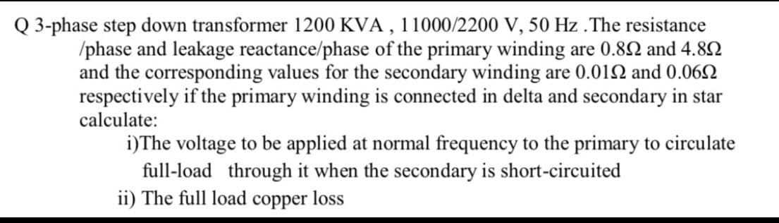 Q 3-phase step down transformer 1200 KVA , 11000/2200 V, 50 Hz . The resistance
/phase and leakage reactance/phase of the primary winding are 0.82 and 4.8N
and the corresponding values for the secondary winding are 0.012 and 0.06N
respectively if the primary winding is connected in delta and secondary in star
calculate:
i)The voltage to be applied at normal frequency to the primary to circulate
full-load through it when the secondary is short-circuited
ii) The full load copper loss
