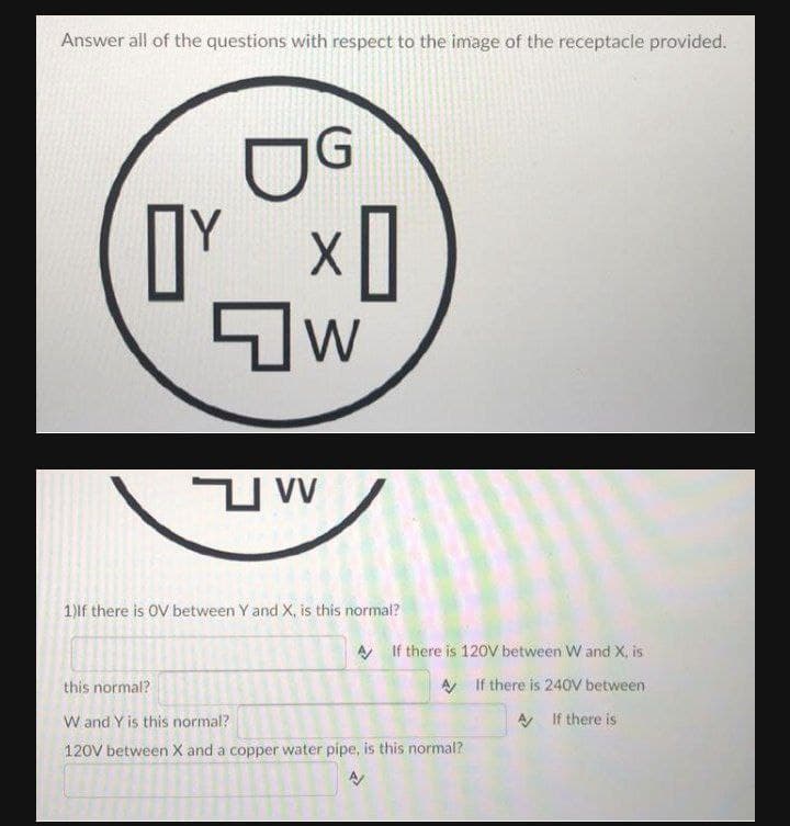 Answer all of the questions with respect to the image of the receptacle provided.
OG
1)lf there is OV between Y and X, is this normal?
A If there is 120V between W and X, is
this normal?
A If there is 240V between
W and Y is this normal?
A If there is
120V between X and a copper water pipe, is this normal?
