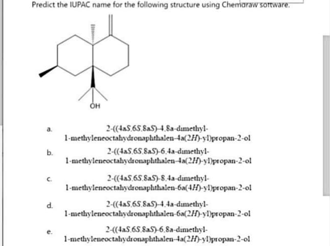 Predict the IUPAC name for the following structure using Chemaraw software.
a.
b.
C.
d.
I
OH
2-((4a5.65.8aS)-4.8a-dimethyl-
1-methyleneoctahydronaphthalen-4a(2H)-yl)propan-2-ol
2-((4a5.65.8aS)-6.4a-dimethyl-
1-methyleneoctahydronaphthalen-4a(2H)-yl)propan-2-ol
2-((4aS.65.SaS)-8.4a-dimethyl-
1-methyleneoctahydronaphthalen-6a(4H)-yl)propan-2-ol
2-((4aS.65.8aS)-4.4a-dimethyl-
1-methyleneoctahydronaphthalen-6a(2H)-yl)propan-2-ol
2-((4a5.65.8aS)-6.8a-dimethyl-
1-methyleneoctahydronaphthalen-4a(2H)-yl)propan-2-ol