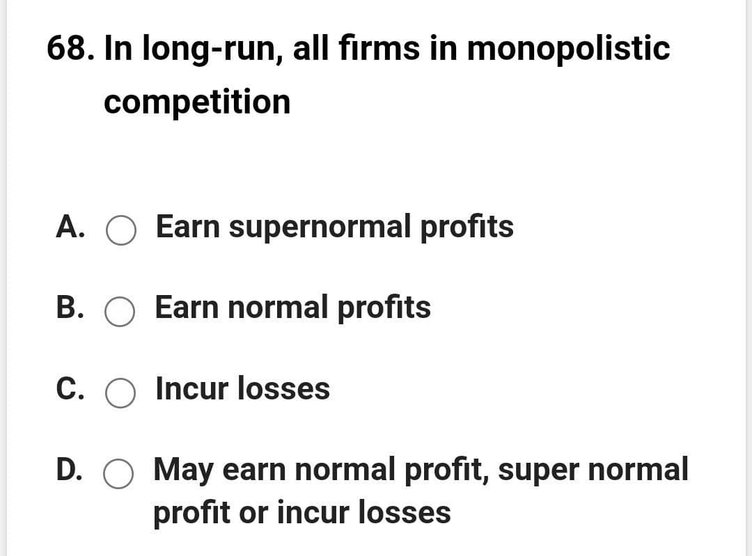 68. In long-run, all firms in monopolistic
competition
A. O Earn supernormal profits
B. O Earn normal profits
C. O Incur losses
D. O May earn normal profit, super normal
profit or incur losses
