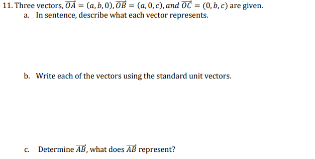 11. Three vectors, OA = (a, b, 0), OB = (a,0, c), and OC = (0,b,c) are given.
a. In sentence, describe what each vector represents.
b. Write each of the vectors using the standard unit vectors.
C.
Determine AB, what does AB represent?